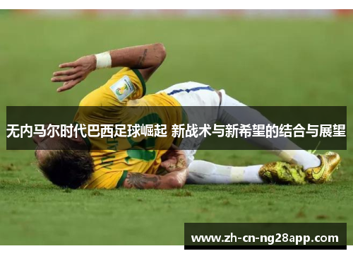 无内马尔时代巴西足球崛起 新战术与新希望的结合与展望