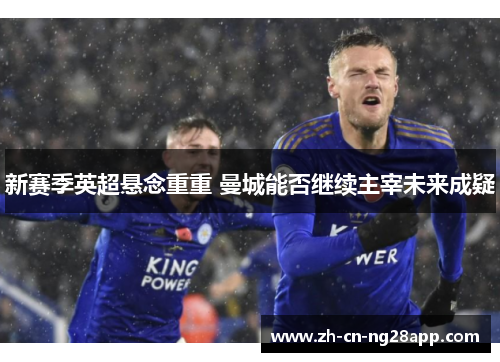 新赛季英超悬念重重 曼城能否继续主宰未来成疑