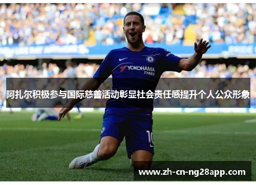 阿扎尔积极参与国际慈善活动彰显社会责任感提升个人公众形象