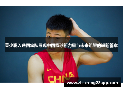 吴少聪入选国家队展现中国篮球新力量与未来希望的崭新篇章